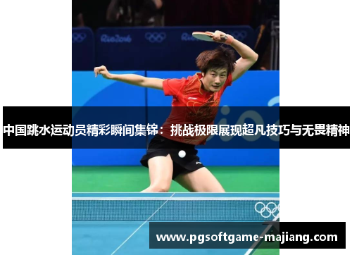 中国跳水运动员精彩瞬间集锦：挑战极限展现超凡技巧与无畏精神